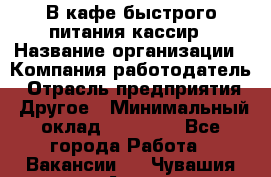 В кафе быстрого питания кассир › Название организации ­ Компания-работодатель › Отрасль предприятия ­ Другое › Минимальный оклад ­ 17 000 - Все города Работа » Вакансии   . Чувашия респ.,Алатырь г.